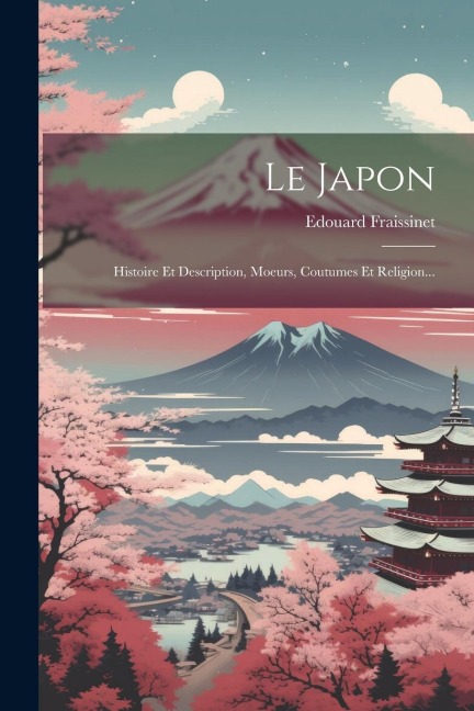 Le Japon: Histoire Et Description, Moeurs, Coutumes Et Religion... - Edouard Fraissinet