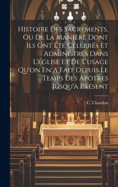 Histoire Des Sacrements, Ou De La Manière Dont Ils Ont Été Célébrés Et Administrés Dans L'église Et De L'usage Qu'on En A Fait Depuis Le Temps Des Apô - C. Chardon