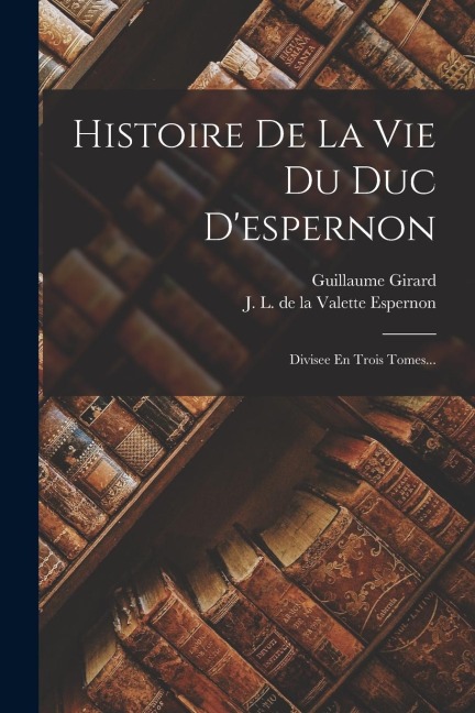 Histoire De La Vie Du Duc D'espernon: Divisee En Trois Tomes... - Guillaume Girard