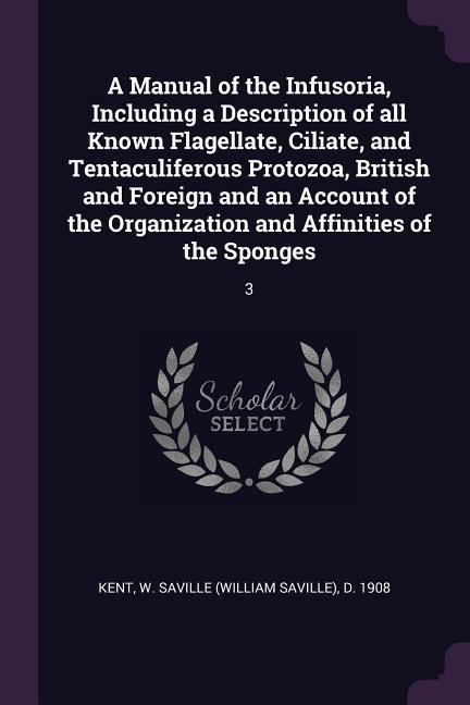 A Manual of the Infusoria, Including a Description of all Known Flagellate, Ciliate, and Tentaculiferous Protozoa, British and Foreign and an Account of the Organization and Affinities of the Sponges - W Saville D Kent