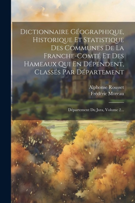 Dictionnaire Géographique, Historique Et Statistique Des Communes De La Franche-comté Et Des Hameaux Qui En Dépendent, Classés Par Département: Départ - Alphonse Rousset