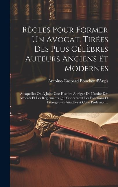 Règles Pour Former Un Avocat, Tirées Des Plus Célèbres Auteurs Anciens Et Modernes: Auxquelles On A Joint Une Histoire Abrégée De L'ordre Des Avocats - Antoine-Gaspard Boucher D'Argis