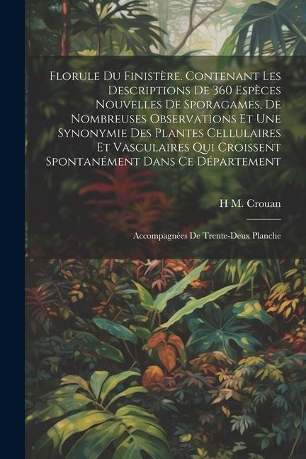 Florule du Finistère. Contenant les descriptions de 360 espèces nouvelles de sporagames, de nombreuses observations et une synonymie des plantes cellulaires et vasculaires qui croissent spontanément dans ce département; accompagnées de trente-deux planche - H M Crouan