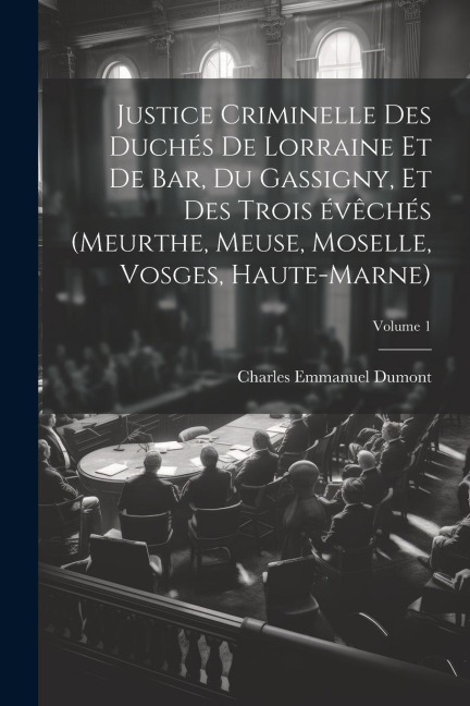 Justice criminelle des duchés de Lorraine et de Bar, du Gassigny, et des trois évêchés (Meurthe, Meuse, Moselle, Vosges, Haute-Marne); Volume 1 - Charles Emmanuel Dumont