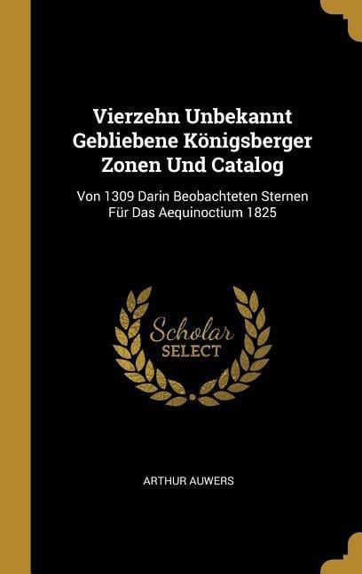 Vierzehn Unbekannt Gebliebene Königsberger Zonen Und Catalog: Von 1309 Darin Beobachteten Sternen Für Das Aequinoctium 1825 - Arthur Auwers