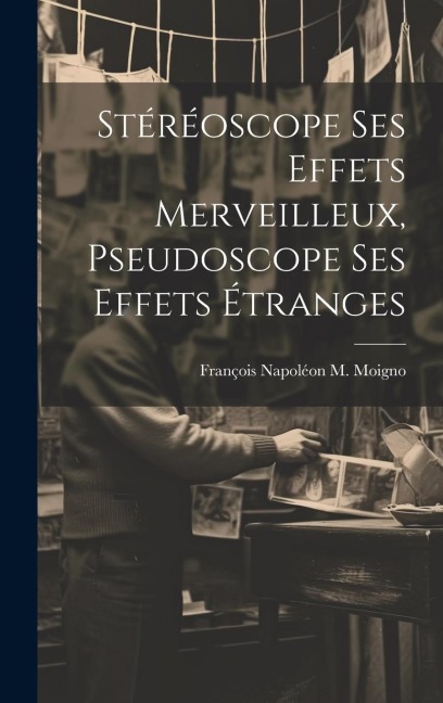 Stéréoscope Ses Effets Merveilleux, Pseudoscope Ses Effets Étranges - François Napoléon M. Moigno
