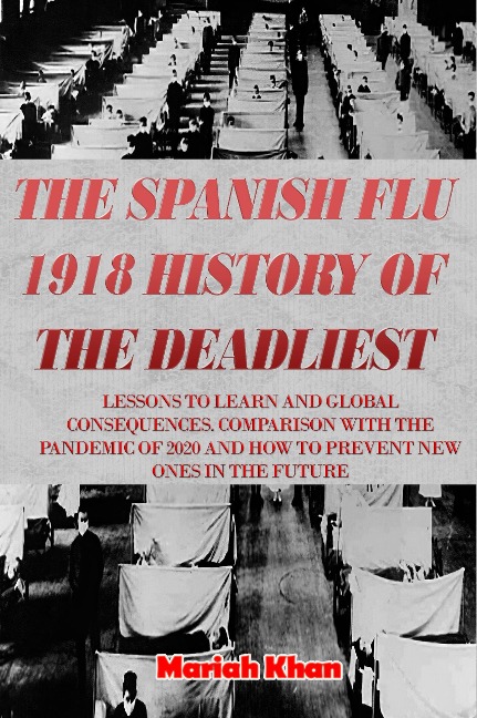 The Spanish Flu 1918 History of The Deadliest: Lessons to Learn and Global Consequences. Comparison with The Pandemic Of 2020 and How to Prevent New Ones in The Future - Mariah Khan