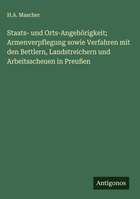 Staats- und Orts-Angehörigkeit; Armenverpflegung sowie Verfahren mit den Bettlern, Landstreichern und Arbeitsscheuen in Preußen - H. A. Mascher