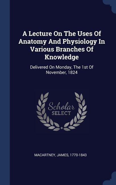 A Lecture On The Uses Of Anatomy And Physiology In Various Branches Of Knowledge: Delivered On Monday, The 1st Of November, 1824 - James Macartney