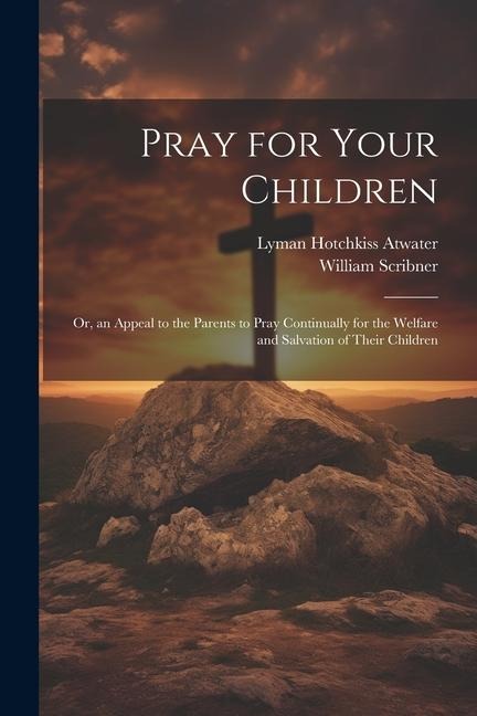 Pray for Your Children: Or, an Appeal to the Parents to Pray Continually for the Welfare and Salvation of Their Children - William Scribner, Lyman Hotchkiss Atwater