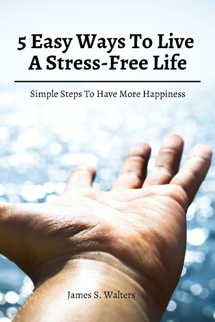 5 Easy Ways To Live A Stress-Free Life! Simple Steps To Have More Happiness - James S. Walters