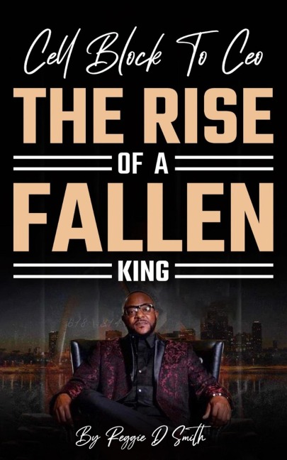 Cell Block To Ceo The Rise Of A Fallen King - Reggie D Smith