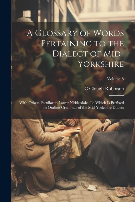 A Glossary of Words Pertaining to the Dialect of Mid-Yorkshire; With Others Peculiar to Lower Nidderdale. To Which is Prefixed on Outline Grammar of t - C. Clough Robinson