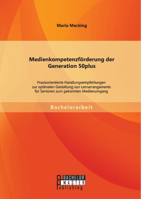 Medienkompetenzförderung der Generation 50plus: Praxisorientierte Handlungsempfehlungen zur optimalen Gestaltung von Lernarrangements für Senioren zum gekonnten Medienumgang - Maria Mecking