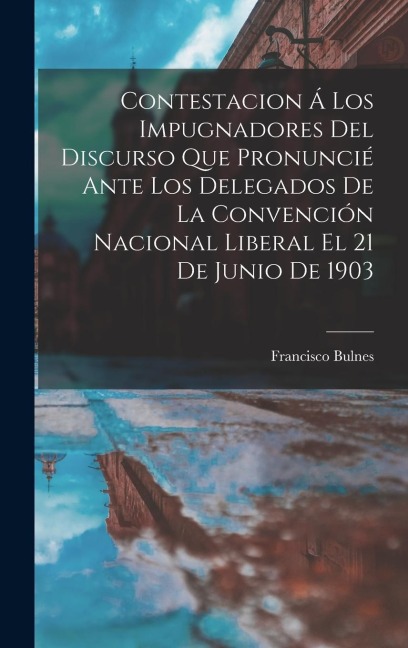 Contestacion Á Los Impugnadores Del Discurso Que Pronuncié Ante Los Delegados De La Convención Nacional Liberal El 21 De Junio De 1903 - Francisco Bulnes