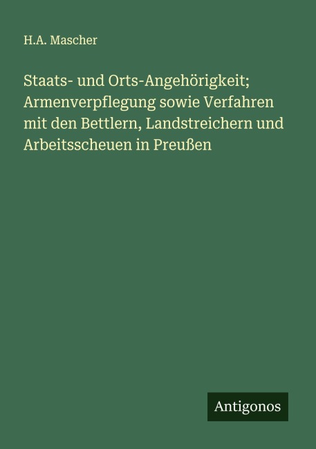 Staats- und Orts-Angehörigkeit; Armenverpflegung sowie Verfahren mit den Bettlern, Landstreichern und Arbeitsscheuen in Preußen - H. A. Mascher