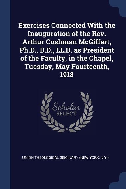 Exercises Connected With the Inauguration of the Rev. Arthur Cushman McGiffert, Ph.D., D.D., LL.D. as President of the Faculty, in the Chapel, Tuesday - 
