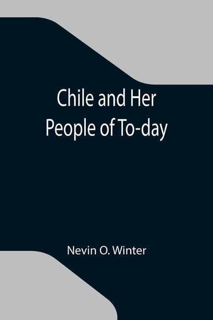 Chile and Her People of To-day; An Account of the Customs, Characteristics, Amusements, History and Advancement of the Chileans, and the Development and Resources of Their Country - Nevin O Winter