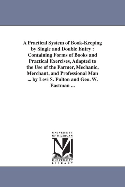 A Practical System of Book-Keeping by Single and Double Entry: Containing Forms of Books and Practical Exercises, Adapted to the Use of the Farmer, Me - Levi S. Fulton