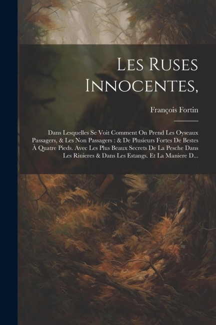 Les Ruses Innocentes,: Dans Lesquelles Se Voit Comment On Prend Les Oyseaux Passagers, & Les Non Passagers: & De Plusieurs Fortes De Bestes À - François Fortin