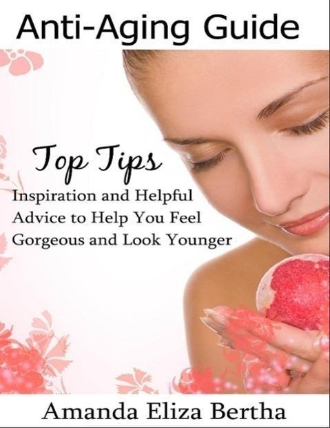 Anti-Aging Guide Top Tips: Inspiration and Helpful Advice to Help You Feel Gorgeous and Look Younger - Amanda Eliza Bertha