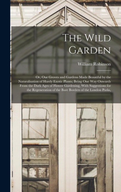 The Wild Garden: Or, Our Groves and Gardens Made Beautiful by the Naturalisation of Hardy Exotic Plants; Being One Way Onwards From the - William Robinson