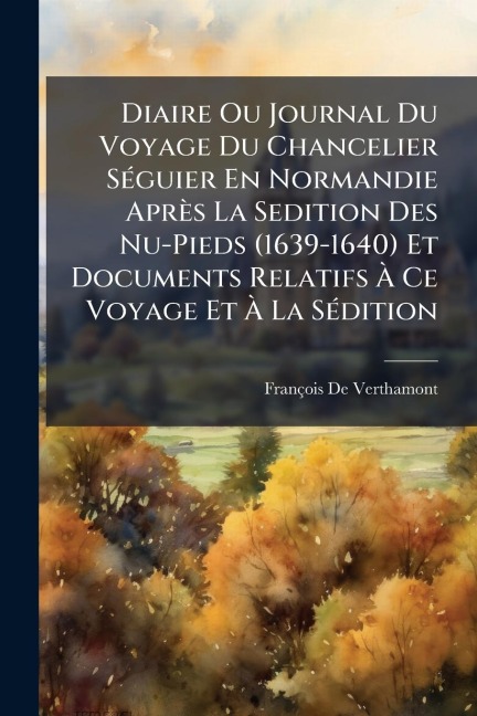 Diaire Ou Journal Du Voyage Du Chancelier SÃ(c)guier En Normandie Après La Sedition Des Nu-Pieds (1639-1640) Et Documents Relatifs Ã Ce Voyage Et Ã La SÃ(c)dition - François De Verthamont