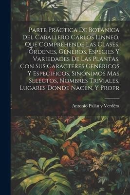 Parte práctica de botánica del caballero Cárlos Linneo, que comprehende las clases, órdenes, géneros, especies y variedades de las plantas, con sus caracteres genéricos y especificos, sinónimos mas selectos, nombres triviales, lugares donde nacen, y propr - Antonio Paláu Y Verdéra