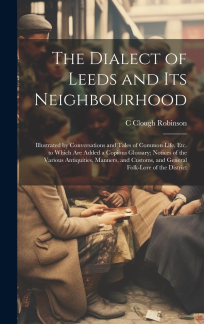 The Dialect of Leeds and Its Neighbourhood: Illustrated by Conversations and Tales of Common Life, Etc. to Which Are Added a Copious Glossary; Notices - C. Clough Robinson