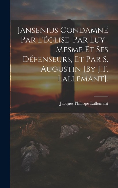 Jansenius Condamné Par L'église, Par Luy-Mesme Et Ses Défenseurs, Et Par S. Augustin [By J.T. Lallemant]. - Jacques Philippe Lallemant