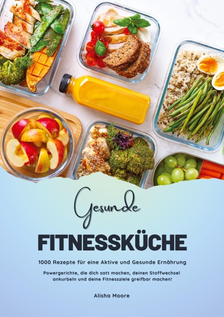 Gesunde Fitnessküche: 1000 Rezepte für eine Aktive und Gesunde Ernährung (Powergerichte, die dich satt machen, deinen Stoffwechsel ankurbeln und deine Fitnessziele greifbar machen!) - Alisha Moore