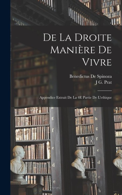 De La Droite Manière De Vivre: Appendice Extrait De La 4E Partie De L'ethique - Benedictus De Spinoza, J. G. Prat