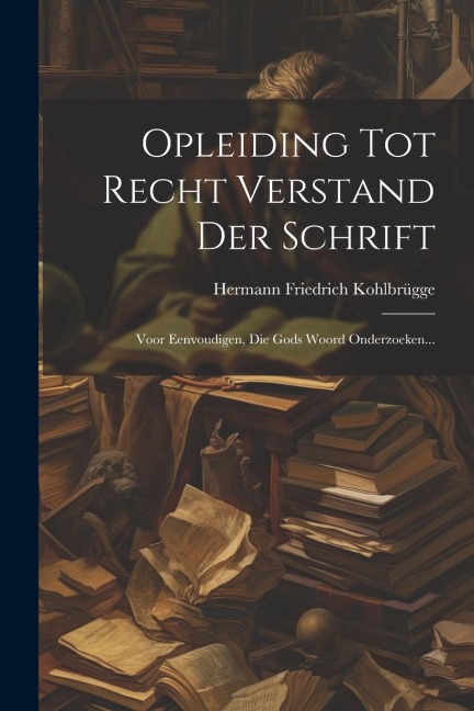 Opleiding Tot Recht Verstand Der Schrift: Voor Eenvoudigen, Die Gods Woord Onderzoeken... - Hermann Friedrich Kohlbrügge