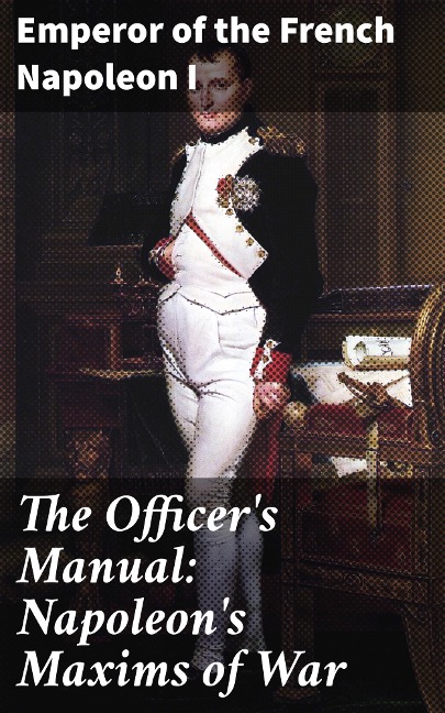 The Officer's Manual: Napoleon's Maxims of War - Emperor of the French Napoleon I