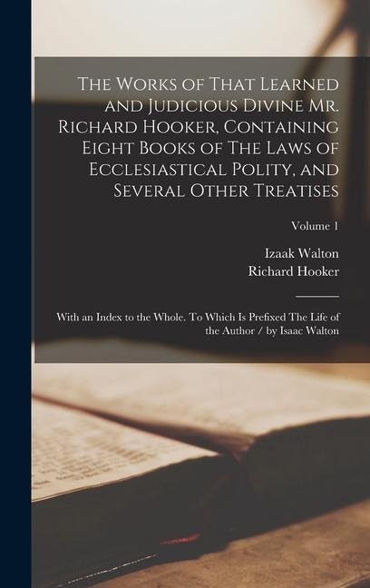 The Works of That Learned and Judicious Divine Mr. Richard Hooker, Containing Eight Books of The Laws of Ecclesiastical Polity, and Several Other Treatises; With an Index to the Whole. To Which is Prefixed The Life of the Author / by Isaac Walton; Volume 1 - 