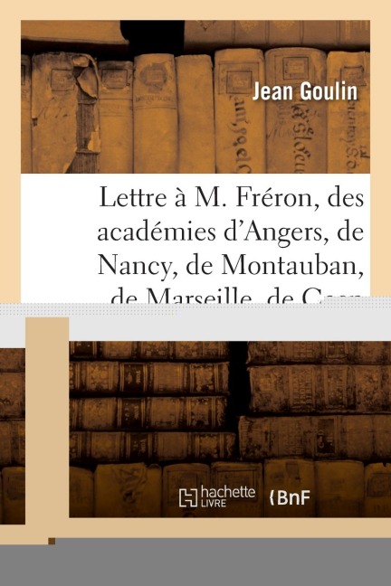 Lettre À M. Fréron, Des Académies d'Angers, de Nancy, de Montauban, de Marseille, de Caen, d'Arras - Jean Goulin
