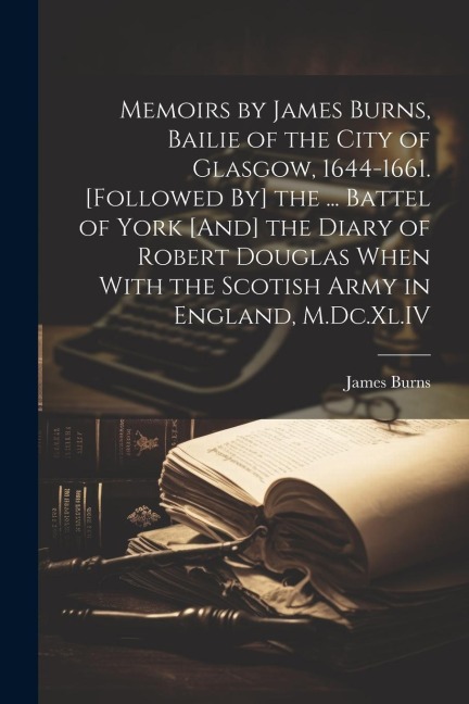 Memoirs by James Burns, Bailie of the City of Glasgow, 1644-1661. [Followed By] the ... Battel of York [And] the Diary of Robert Douglas When With the - James Burns