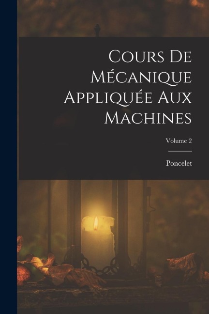Cours De Mécanique Appliquée Aux Machines; Volume 2 - Poncelet