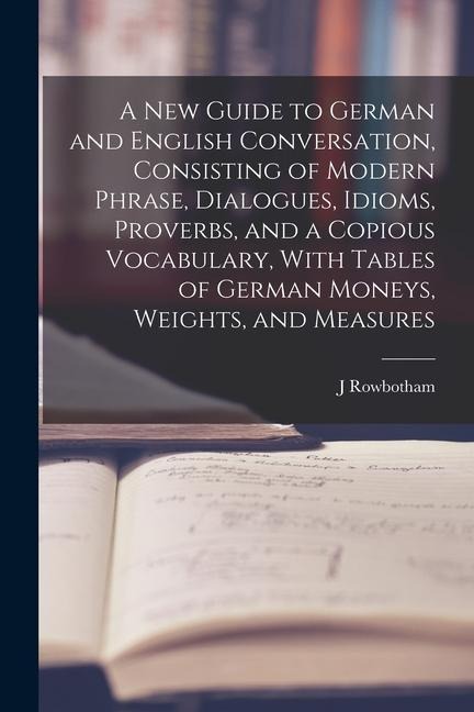 A New Guide to German and English Conversation, Consisting of Modern Phrase, Dialogues, Idioms, Proverbs, and a Copious Vocabulary, With Tables of Ger - J. Rowbotham