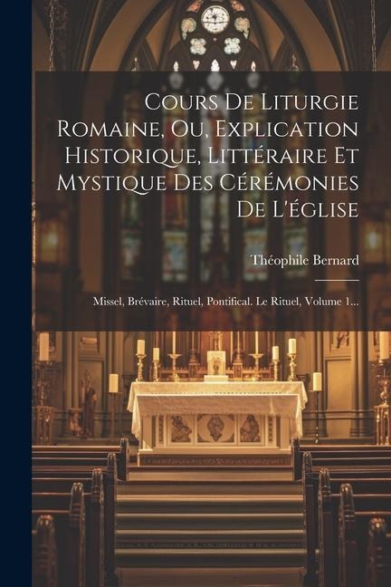 Cours De Liturgie Romaine, Ou, Explication Historique, Littéraire Et Mystique Des Cérémonies De L'église: Missel, Brévaire, Rituel, Pontifical. Le Rit - Théophile Bernard