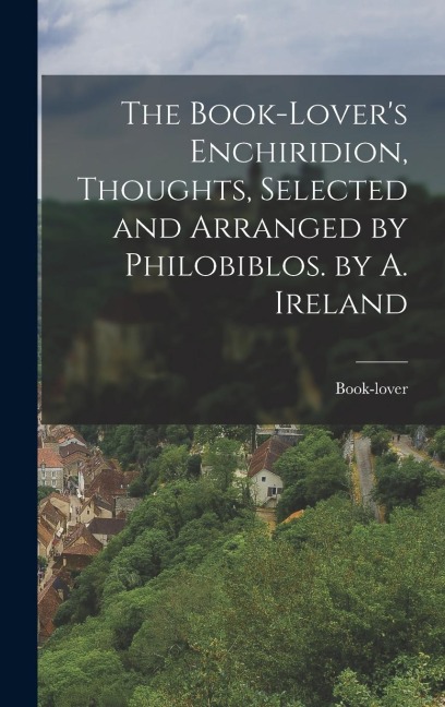 The Book-Lover's Enchiridion, Thoughts, Selected and Arranged by Philobiblos. by A. Ireland - Book-Lover