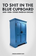 To Shit in the Blue Cupboard And 1000+ Other Swedish Idioms - Joakim Andersson