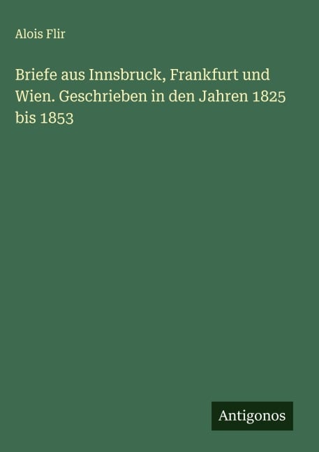 Briefe aus Innsbruck, Frankfurt und Wien. Geschrieben in den Jahren 1825 bis 1853 - Alois Flir