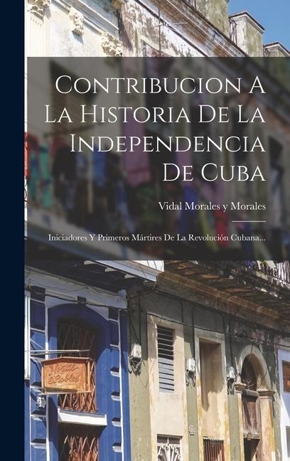 Contribucion A La Historia De La Independencia De Cuba: Iniciadores Y Primeros Mártires De La Revolución Cubana... - 
