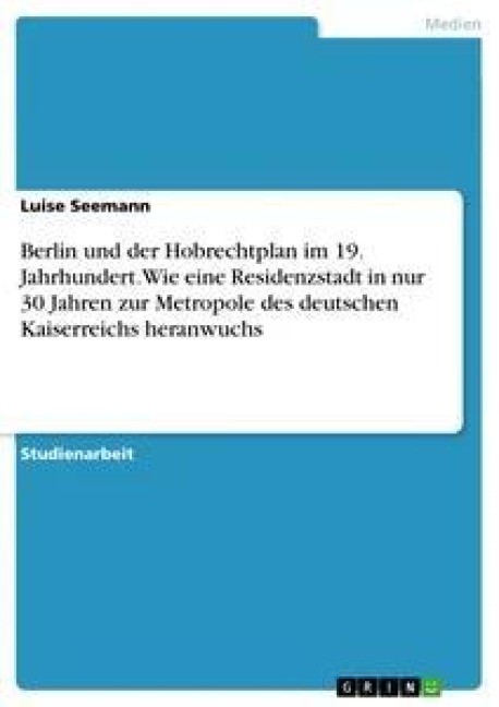 Berlin und der Hobrechtplan im 19. Jahrhundert. Wie eine Residenzstadt in nur 30 Jahren zur Metropole des deutschen Kaiserreichs heranwuchs - Luise Seemann