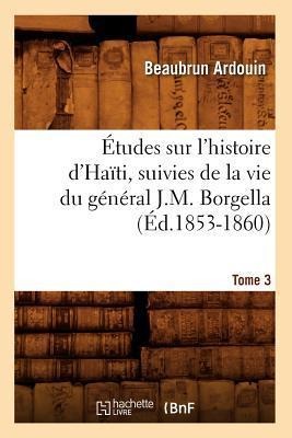 Études Sur l'Histoire d'Haïti Suivies de la Vie Du Général J.-M. Borgella. Tome 3 (Éd.1853-1860) - Beaubrun Ardouin