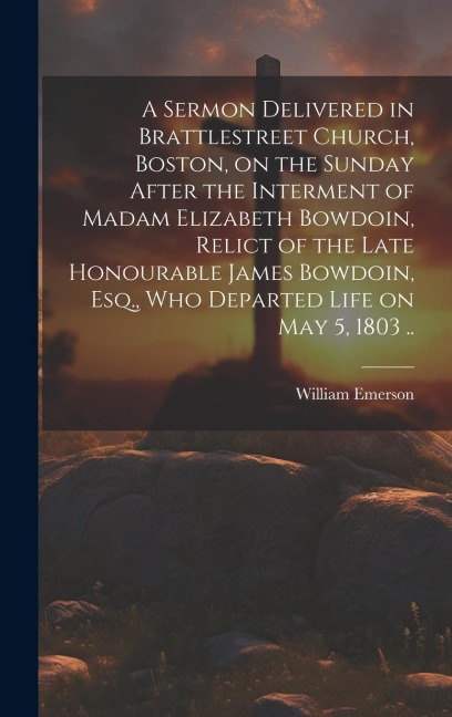 A Sermon Delivered in Brattlestreet Church, Boston, on the Sunday After the Interment of Madam Elizabeth Bowdoin, Relict of the Late Honourable James - William Emerson