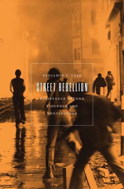 Street Rebellion: Resistance Beyond Violence and Nonviolence - Benjamin S. Case