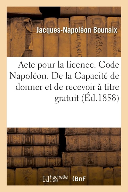 Acte Pour La Licence. Code Napoléon. de la Capacité de Donner Et de Recevoir À Titre Gratuit: Code de Procédure. Procédure Devant Les Tribunaux de Com - Jacques-Napoléon Bounaix