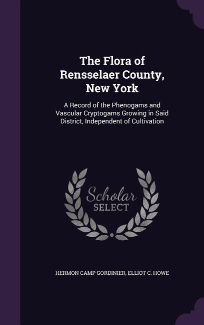 The Flora of Rensselaer County, New York: A Record of the Phenogams and Vascular Cryptogams Growing in Said District, Independent of Cultivation - Hermon Camp Gordinier, Elliot C. Howe